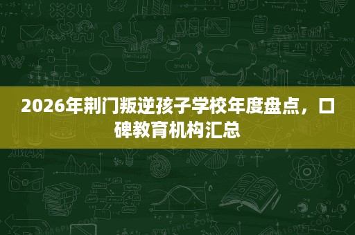 2026年荆门叛逆孩子学校年度盘点，口碑教育机构汇总