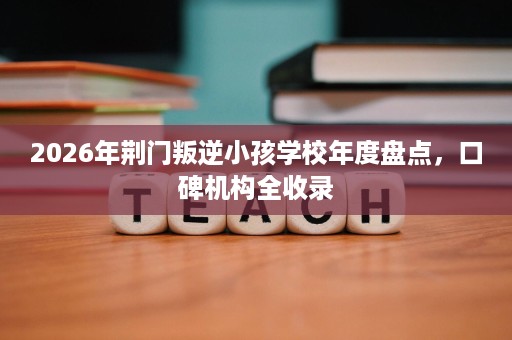 2026年荆门叛逆小孩学校年度盘点,口碑机构全收录 2026年荆门叛逆小孩学校年度盘点,口碑机构全收录