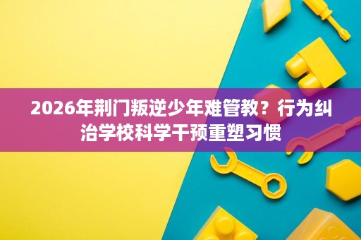 2026年荆门叛逆少年难管教?行为纠治学校科学干预重塑习惯 2026年荆门叛逆少年难管教?行为纠治学校科学干预重塑习惯