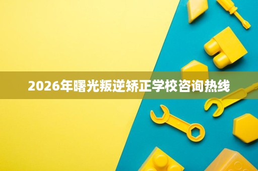 2026年曙光叛逆矫正学校咨询热线