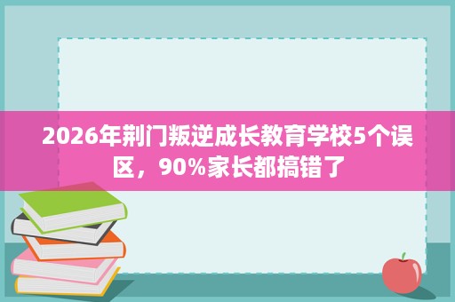2026年荆门叛逆成长教育学校5个误区,90%家长都搞错了 2026年荆门叛逆成长教育学校5个误区,90%家长都搞错了