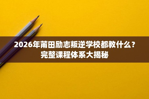 2026年莆田励志叛逆学校都教什么?完整课程体系大揭秘 2026年莆田励志叛逆学校都教什么?完整课程体系大揭秘