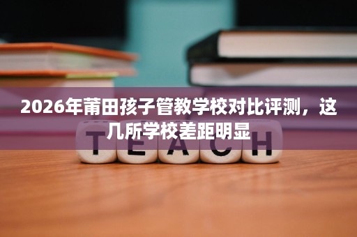 2026年莆田孩子管教学校对比评测,这几所学校差距明显 2026年莆田孩子管教学校对比评测,这几所学校差距明显