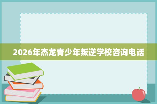 2026年杰龙青少年叛逆学校咨询电话 2026年杰龙青少年叛逆学校咨询电话