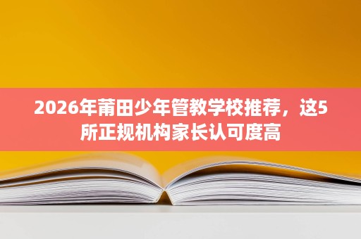 2026年莆田少年管教学校推荐,这5所正规机构家长认可度高 2026年莆田少年管教学校推荐,这5所正规机构家长认可度高