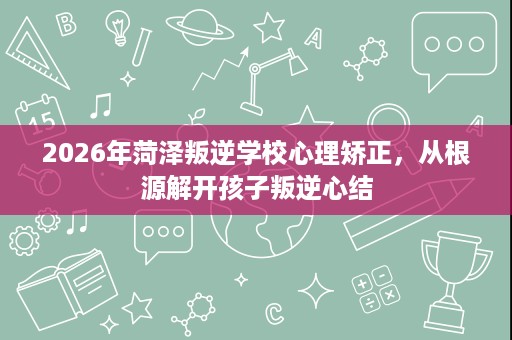 2026年菏泽叛逆学校心理矫正，从根源解开孩子叛逆心结