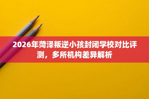 2026年菏泽叛逆小孩封闭学校对比评测，多所机构差异解析