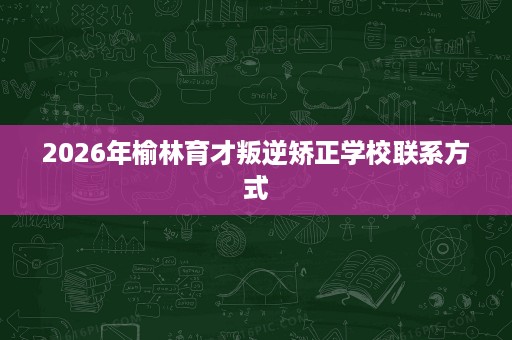 2026年榆林育才叛逆矫正学校联系方式 2026年榆林育才叛逆矫正学校联系方式