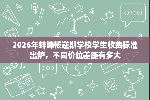 2026年蚌埠叛逆期学校学生收费标准出炉，不同价位差距有多大