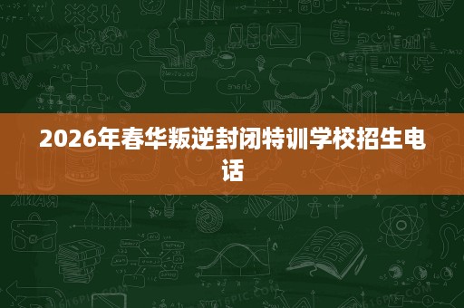 2026年春华叛逆封闭特训学校招生电话 2026年春华叛逆封闭特训学校招生电话