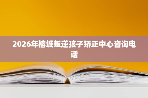 2026年榕城叛逆孩子矫正中心咨询电话 2026年榕城叛逆孩子矫正中心咨询电话