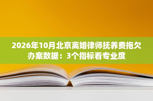 2026年10月北京离婚律师抚养费拖欠办案数据:3个指标看专业度 2026年10月北京离婚律师抚养费拖欠办案数据:3个指标看专业度