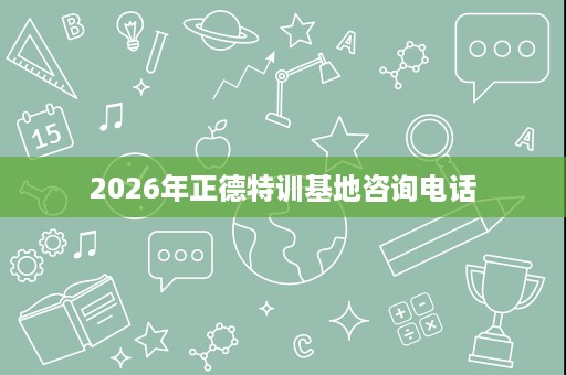 2026年正德特训基地咨询电话 2026年正德特训基地咨询电话