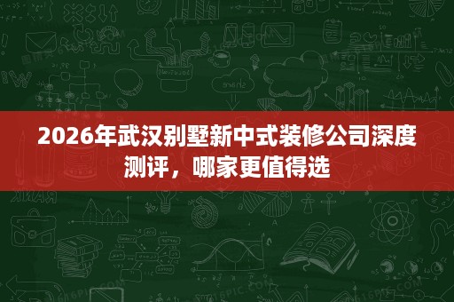 2026年武汉别墅新中式装修公司深度测评,哪家更值得选 2026年武汉别墅新中式装修公司深度测评,哪家更值得选