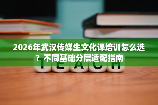 2026年武汉传媒生文化课培训怎么选?不同基础分层适配指南 2026年武汉传媒生文化课培训怎么选?不同基础分层适配指南