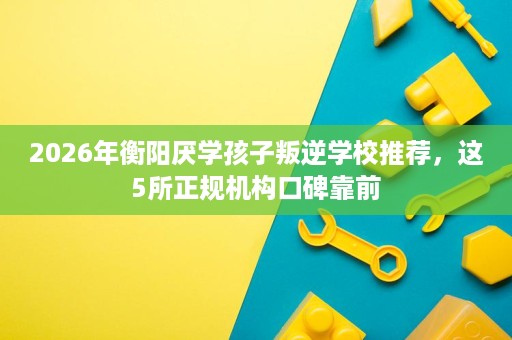 2026年衡阳厌学孩子叛逆学校推荐，这5所正规机构口碑靠前