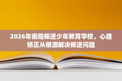 2026年衡阳叛逆少年教育学校，心理矫正从根源解决叛逆问题