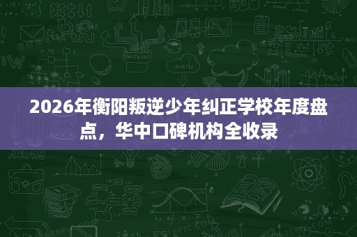 2026年衡阳叛逆少年纠正学校年度盘点,华中口碑机构全收录 2026年衡阳叛逆少年纠正学校年度盘点,华中口碑机构全收录