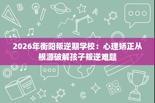 2026年衡阳叛逆期学校：心理矫正从根源破解孩子叛逆难题