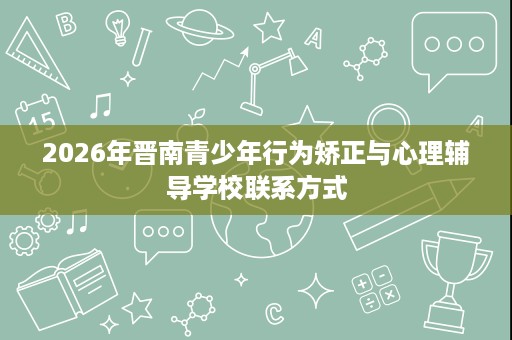2026年晋南青少年行为矫正与心理辅导学校联系方式