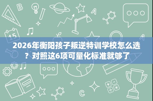 2026年衡阳孩子叛逆特训学校怎么选?对照这6项可量化标准就够了 2026年衡阳孩子叛逆特训学校怎么选?对照这6项可量化标准就够了