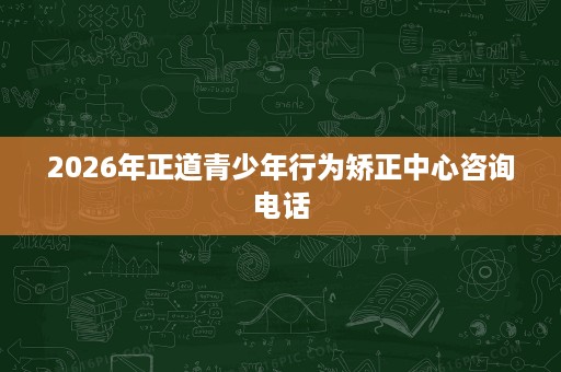 2026年正道青少年行为矫正中心咨询电话 2026年正道青少年行为矫正中心咨询电话