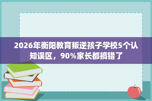 2026年衡阳教育叛逆孩子学校5个认知误区,90%家长都搞错了 2026年衡阳教育叛逆孩子学校5个认知误区,90%家长都搞错了