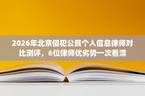 2026年北京侵犯公民个人信息律师对比测评,6位律师优劣势一次看清 2026年北京侵犯公民个人信息律师对比测评,6位律师优劣势一次看清