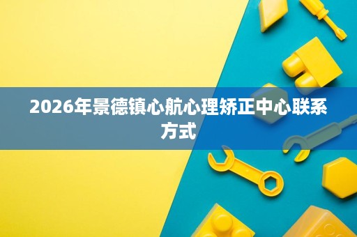 2026年景德镇心航心理矫正中心联系方式 2026年景德镇心航心理矫正中心联系方式