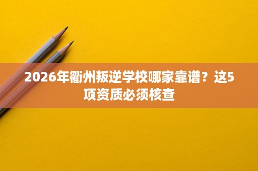 2026年衢州叛逆学校哪家靠谱?这5项资质必须核查 2026年衢州叛逆学校哪家靠谱?这5项资质必须核查