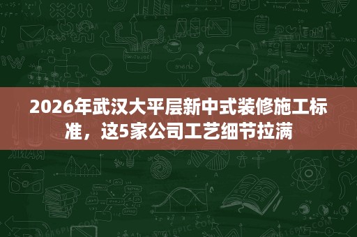 2026年武汉大平层新中式装修施工标准,这5家公司工艺细节拉满 2026年武汉大平层新中式装修施工标准,这5家公司工艺细节拉满