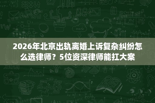 2026年北京出轨离婚上诉复杂纠纷怎么选律师？5位资深律师能扛大案