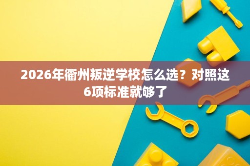 2026年衢州叛逆学校怎么选?对照这6项标准就够了 2026年衢州叛逆学校怎么选?对照这6项标准就够了