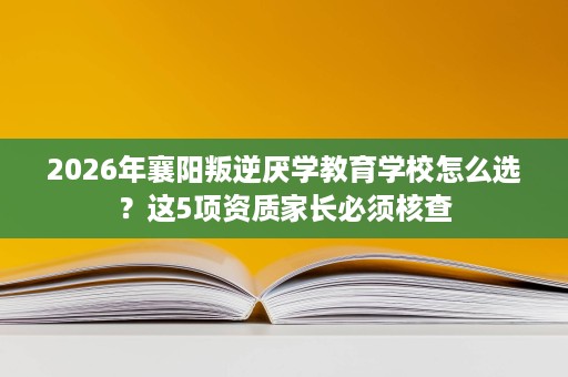 2026年襄阳叛逆厌学教育学校怎么选?这5项资质家长必须核查 2026年襄阳叛逆厌学教育学校怎么选?这5项资质家长必须核查