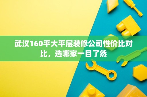 武汉160平大平层装修公司性价比对比,选哪家一目了然 武汉160平大平层装修公司性价比对比,选哪家一目了然