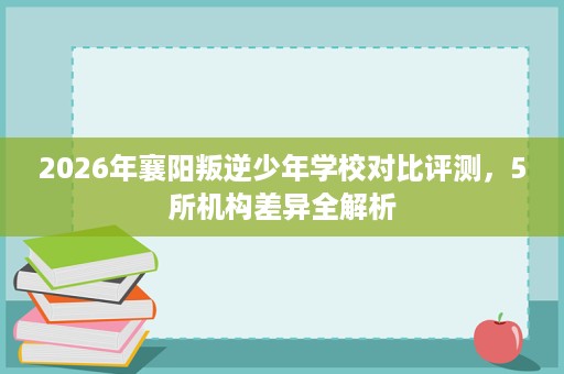 2026年襄阳叛逆少年学校对比评测，5所机构差异全解析