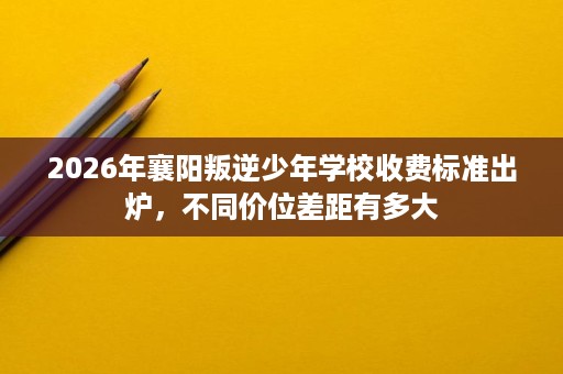 2026年襄阳叛逆少年学校收费标准出炉,不同价位差距有多大 2026年襄阳叛逆少年学校收费标准出炉,不同价位差距有多大