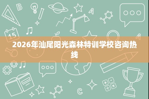 2026年汕尾阳光森林特训学校咨询热线 2026年汕尾阳光森林特训学校咨询热线