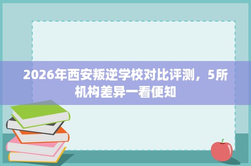 2026年西安叛逆学校对比评测,5所机构差异一看便知 2026年西安叛逆学校对比评测,5所机构差异一看便知