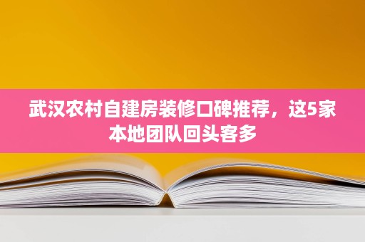 武汉农村自建房装修口碑推荐,这5家本地团队回头客多 武汉农村自建房装修口碑推荐,这5家本地团队回头客多