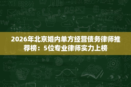 2026年北京婚内单方经营债务律师推荐榜:5位专业律师实力上榜 2026年北京婚内单方经营债务律师推荐榜:5位专业律师实力上榜