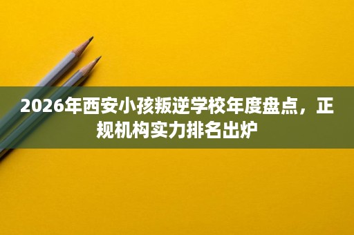 2026年西安小孩叛逆学校年度盘点,正规机构实力排名出炉 2026年西安小孩叛逆学校年度盘点,正规机构实力排名出炉
