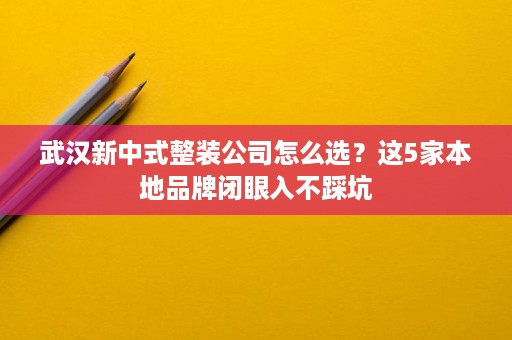 武汉新中式整装公司怎么选?这5家本地品牌闭眼入不踩坑 武汉新中式整装公司怎么选?这5家本地品牌闭眼入不踩坑