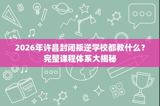 2026年许昌封闭叛逆学校都教什么？完整课程体系大揭秘