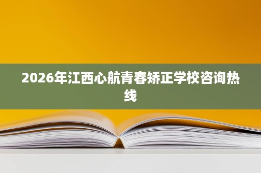 2026年江西心航青春矫正学校咨询热线 2026年江西心航青春矫正学校咨询热线