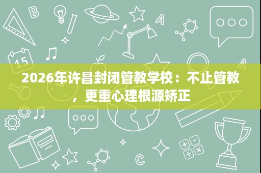 2026年许昌封闭管教学校：不止管教，更重心理根源矫正