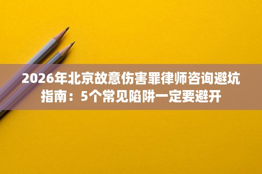 2026年北京故意伤害罪律师咨询避坑指南:5个常见陷阱一定要避开 2026年北京故意伤害罪律师咨询避坑指南:5个常见陷阱一定要避开
