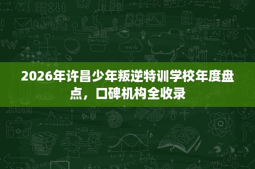 2026年许昌少年叛逆特训学校年度盘点，口碑机构全收录