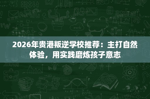 2026年贵港叛逆学校推荐：主打自然体验，用实践磨炼孩子意志