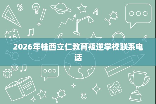 2026年桂西立仁教育叛逆学校联系电话 2026年桂西立仁教育叛逆学校联系电话